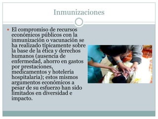 Inmunizaciones

 El compromiso de recursos
 económicos públicos con la
 inmunización o vacunación se
 ha realizado típicamente sobre
 la base de la ética y derechos
 humanos (ausencia de
 enfermedad, ahorro en gastos
 por prestaciones,
 medicamentos y hotelería
 hospitalaria); estos mismos
 argumentos económicos a
 pesar de su esfuerzo han sido
 limitados en diversidad e
 impacto.
 