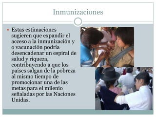 Inmunizaciones

 Estas estimaciones
 sugieren que expandir el
 acceso a la inmunización y
 o vacunación podría
 desencadenar un espiral de
 salud y riqueza,
 contribuyendo a que los
 países salgan de la pobreza
 al mismo tiempo de
 promocionar una de las
 metas para el milenio
 señaladas por las Naciones
 Unidas.
 