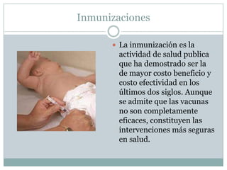 Inmunizaciones

       La inmunización es la
        actividad de salud publica
        que ha demostrado ser la
        de mayor costo beneficio y
        costo efectividad en los
        últimos dos siglos. Aunque
        se admite que las vacunas
        no son completamente
        eficaces, constituyen las
        intervenciones más seguras
        en salud.
 