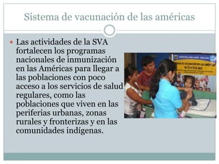 Sistema de vacunación de las américas

 Las actividades de la SVA
 fortalecen los programas
 nacionales de inmunización
 en las Américas para llegar a
 las poblaciones con poco
 acceso a los servicios de salud
 regulares, como las
 poblaciones que viven en las
 periferias urbanas, zonas
 rurales y fronterizas y en las
 comunidades indígenas.
 