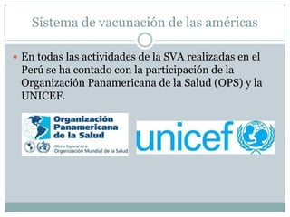 Sistema de vacunación de las américas

 En todas las actividades de la SVA realizadas en el
 Perú se ha contado con la participación de la
 Organización Panamericana de la Salud (OPS) y la
 UNICEF.
 
