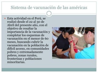 Sistema de vacunación de las américas

 Esta actividad en el Perú, se
  realizó desde el 22 al 30 de
  Abril del presente año, con el
  objetivo de resaltar la
  importancia de la vacunación y
  completar los esquemas de
  vacunación en el menor de 60
  meses, buscando cubrir la
  vacunación en la población de
  difícil acceso, en comunidades
  pobres y extremadamente
  pobres, zonas rurales,
  fronterizas y poblaciones
  minoritarias.
 