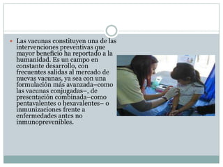  Las vacunas constituyen una de las
  intervenciones preventivas que
  mayor beneficio ha reportado a la
  humanidad. Es un campo en
  constante desarrollo, con
  frecuentes salidas al mercado de
  nuevas vacunas, ya sea con una
  formulación más avanzada–como
  las vacunas conjugadas–, de
  presentación combinada–como
  pentavalentes o hexavalentes– o
  inmunizaciones frente a
  enfermedades antes no
  inmunoprevenibles.
 