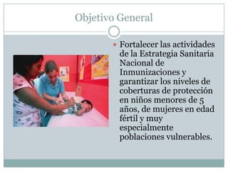 Objetivo General

        Fortalecer las actividades
         de la Estrategia Sanitaria
         Nacional de
         Inmunizaciones y
         garantizar los niveles de
         coberturas de protección
         en niños menores de 5
         años, de mujeres en edad
         fértil y muy
         especialmente
         poblaciones vulnerables.
 