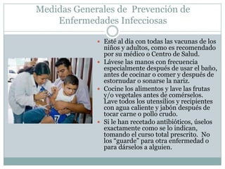 Medidas Generales de Prevención de
    Enfermedades Infecciosas

              Esté al día con todas las vacunas de los
               niños y adultos, como es recomendado
               por su médico o Centro de Salud.
              Lávese las manos con frecuencia
               especialmente después de usar el baño,
               antes de cocinar o comer y después de
               estornudar o sonarse la nariz.
              Cocine los alimentos y lave las frutas
               y/o vegetales antes de comérselos.
               Lave todos los utensilios y recipientes
               con agua caliente y jabón después de
               tocar carne o pollo crudo.
              Si le han recetado antibióticos, úselos
               exactamente como se lo indican,
               tomando el curso total prescrito. No
               los “guarde” para otra enfermedad o
               para dárselos a alguien.
 