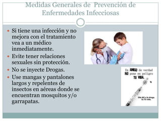 Medidas Generales de Prevención de
           Enfermedades Infecciosas

 Si tiene una infección y no
  mejora con el tratamiento
  vea a un médico
  inmediatamente.
 Evite tener relaciones
  sexuales sin protección.
 No se inyecte Drogas.
 Use mangas y pantalones
  largos y repelentes de
  insectos en aéreas donde se
  encuentran mosquitos y/o
  garrapatas.
 