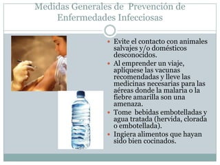 Medidas Generales de Prevención de
    Enfermedades Infecciosas

                 Evite el contacto con animales
                  salvajes y/o domésticos
                  desconocidos.
                 Al emprender un viaje,
                  aplíquese las vacunas
                  recomendadas y lleve las
                  medicinas necesarias para las
                  aéreas donde la malaria o la
                  fiebre amarilla son una
                  amenaza.
                 Tome bebidas embotelladas y
                  agua tratada (hervida, clorada
                  o embotellada).
                 Ingiera alimentos que hayan
                  sido bien cocinados.
 
