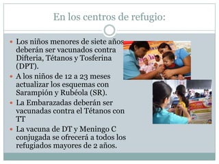 En los centros de refugio:

 Los niños menores de siete años
  deberán ser vacunados contra
  Difteria, Tétanos y Tosferina
  (DPT).
 A los niños de 12 a 23 meses
  actualizar los esquemas con
  Sarampión y Rubéola (SR).
 La Embarazadas deberán ser
  vacunadas contra el Tétanos con
  TT
 La vacuna de DT y Meningo C
  conjugada se ofrecerá a todos los
  refugiados mayores de 2 años.
 