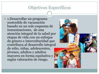 Objetivos Específicos

 1.Desarrollar un programa
 sostenible de vacunación
 basado en un solo esquema de
 inmunizaciones, de una
 atención integral de la salud por
 etapas de vida con un enfoque
 de género e interculturidad que
 contribuya al desarrollo integral
 de niño, niñas, adolescentes,
 jóvenes, adultos y adultos
 mayores en forma equitativa y
 según valoración de riesgo.
 