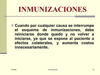 INMUNIZACIONES Cuando por cualquier causa se interrumpe el esquema de inmunizaciones, debe reiniciarse donde quedo y no volver a iniciarse, ya que se expone al paciente a efectos colaterales, y aumenta costos innecesariamente.  03/06/09 Inmunizaciones. 