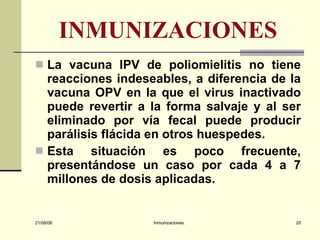 INMUNIZACIONES La vacuna IPV de poliomielitis no tiene reacciones indeseables, a diferencia de la vacuna OPV en la que el virus inactivado puede revertir a la forma salvaje y al ser eliminado por vía fecal puede producir parálisis flácida en otros huespedes. Esta situación es poco frecuente, presentándose un caso por cada 4 a 7 millones de dosis aplicadas. 03/06/09 Inmunizaciones. 