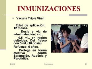 INMUNIZACIONES Vacuna Triple Viral: Edad de aplicación:  12 meses. Dosis y vía de administración: s.c.,  0.5 ml., en región deltoidea. Del frasco con 5 ml, (10 dosis) Refuerzo: 6 años. Protege en forma efectiva contra Sarampión, Rubéola y Parotiditis.  03/06/09 Inmunizaciones. 
