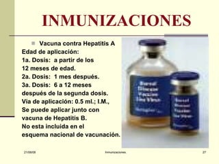 INMUNIZACIONES Vacuna contra Hepatitis A Edad de aplicación: 1a. Dosis:  a partir de los 12 meses de edad. 2a. Dosis:  1 mes después. 3a. Dosis:  6 a 12 meses después de la segunda dosis. Vía de aplicación: 0.5 ml.; I.M., Se puede aplicar junto con vacuna de Hepatitis B. No esta incluida en el esquema nacional de vacunación.  03/06/09 Inmunizaciones. 