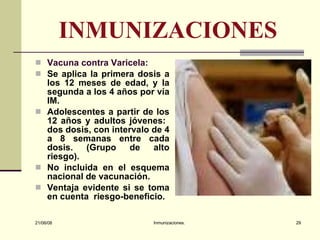 INMUNIZACIONES Vacuna contra Varicela: Se aplica la primera dosis a los 12 meses de edad, y la segunda a los 4 años por vía IM. Adolescentes a partir de los 12 años y adultos jóvenes:  dos dosis, con intervalo de 4 a 8 semanas entre cada dosis. (Grupo de alto riesgo). No incluida en el esquema nacional de vacunación. Ventaja evidente si se toma en cuenta  riesgo-beneficio. 03/06/09 Inmunizaciones. 
