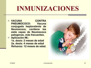INMUNIZACIONES VACUNA CONTRA PNEUMOCOCO:  Vacuna conjugada heptavalente de Neumococo, contiene las siete cepas de Neumococo patogenas, más frecuentes. Aplicación IM.:  1a. dosis: 2 meses de edad 2a. dosis: 4 meses de edad Refuerzo: 12 meses de edad.  03/06/09 Inmunizaciones. 