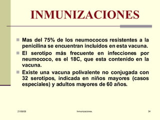 INMUNIZACIONES Mas del 75% de los neumococos resistentes a la penicilina se encuentran incluidos en esta vacuna. El serotipo más frecuente en infecciones por neumococo, es el 18C, que esta contenido en la vacuna. Existe una vacuna polivalente no conjugada con 32 serotipos, indicada en niños mayores (casos especiales) y adultos mayores de 60 años.  03/06/09 Inmunizaciones. 