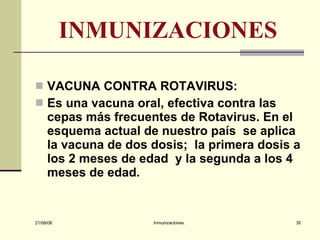 INMUNIZACIONES VACUNA CONTRA ROTAVIRUS: Es una vacuna oral, efectiva contra las cepas más frecuentes de Rotavirus. En el esquema actual de nuestro país  se aplica la vacuna de dos dosis;  la primera dosis a los 2 meses de edad  y la segunda a los 4 meses de edad. 03/06/09 Inmunizaciones. 