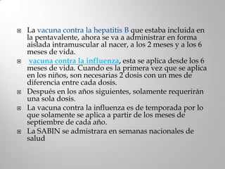    La vacuna contra la hepatitis B que estaba incluida en
    la pentavalente, ahora se va a administrar en forma
    aislada intramuscular al nacer, a los 2 meses y a los 6
    meses de vida.
    vacuna contra la influenza, esta se aplica desde los 6
    meses de vida. Cuando es la primera vez que se aplica
    en los niños, son necesarias 2 dosis con un mes de
    diferencia entre cada dosis.
   Después en los años siguientes, solamente requerirán
    una sola dosis.
   La vacuna contra la influenza es de temporada por lo
    que solamente se aplica a partir de los meses de
    septiembre de cada año.
   La SABIN se admistrara en semanas nacionales de
    salud
 