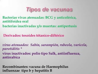 Bacterias vivas atenuadas: BCG y anticolérica,
antitifoidea oral
bacterias inactivadas y/o muertas: antipertusis

Derivados: toxoides tétanico-diftérico

virus atenuados: Sabin, sarampión, rubeola, varicela,
parotiditis *
virus inactivados: polio tipo Salk, antiinfluenza,
antirrabica

Recombinantes: vacuna de Haemophilus
influenzae tipo b y hepatitis B
 