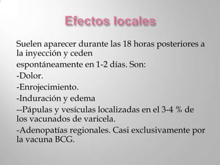 Suelen aparecer durante las 18 horas posteriores a
la inyección y ceden
espontáneamente en 1-2 días. Son:
-Dolor.
-Enrojecimiento.
-Induración y edema
--Pápulas y vesículas localizadas en el 3-4 % de
los vacunados de varicela.
-Adenopatías regionales. Casi exclusivamente por
la vacuna BCG.
 