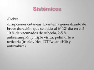 -Fiebre.
-Erupciones cutáneas. Exantema generalizado de
breve duración, que se inicia al 6º-12º día en el 5-
10 % de vacunados de rubéola, 2-5 %
antisarampión y triple vírica; polimorfo o
urticaria (triple vírica, DTPw, antiHib y
antirrábica)
 