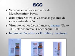    Vacuna de bacilos atenuados de
    Mycobacterium bovis.
   debe aplicar entre las 2 semanas y el mes de
    vida y antes del año.
   Virus atenuados (cepa francesa, danesa, Glaxo
    1331,tokio,montreal, Copenhague: UFC
   Inmunización activa vs Tb miliar y meníngea
 