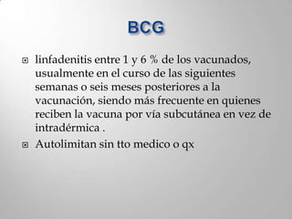    linfadenitis entre 1 y 6 % de los vacunados,
    usualmente en el curso de las siguientes
    semanas o seis meses posteriores a la
    vacunación, siendo más frecuente en quienes
    reciben la vacuna por vía subcutánea en vez de
    intradérmica .
   Autolimitan sin tto medico o qx
 