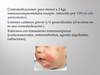 Contraindicaciones: peso menor a 2 kgs
inmunocomprometidos excepto infección por VIH en edo
asintomatico.
Lesiones cutáneas graves y/o generalizadas (el eczema no
es una contraindicación.)
Enfermos con tratamiento inmunosupresor
(corticoesteroides, antimetabolitos, agentes alquilantes,
radiaciones).
 