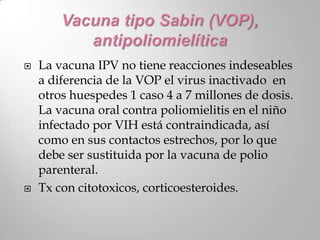    La vacuna IPV no tiene reacciones indeseables
    a diferencia de la VOP el virus inactivado en
    otros huespedes 1 caso 4 a 7 millones de dosis.
    La vacuna oral contra poliomielitis en el niño
    infectado por VIH está contraindicada, así
    como en sus contactos estrechos, por lo que
    debe ser sustituida por la vacuna de polio
    parenteral.
   Tx con citotoxicos, corticoesteroides.
 