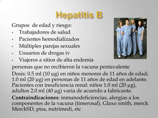 Grupos de edad y riesgo:
•  Trabajadores de salud
•  Pacientes hemodializados
•  Múltiples parejas sexuales
•  Usuarios de drogas iv
•  Viajeros a sitios de alta endemia
personas que no recibieron la vacuna pentavalente
Dosis: 0.5 ml (10 µg) en niños menores de 11 años de edad;
1.0 ml (20 µg) en personas de 11 años de edad en adelante.
Pacientes con insuficiencia renal: niños 1.0 ml (20 µg),
adultos 2.0 ml (40 µg) varia de acuerdo a fabricante.
Contraindicaciones: inmunodeficiencias, alergias a los
componentes de la vacuna (timerosal). Glaxo smith, merck
MerckSD, pisa, nutrimedi, etc
 