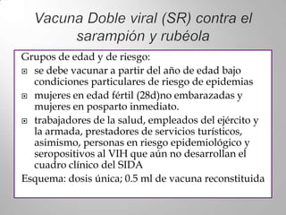 Grupos de edad y de riesgo:
 se debe vacunar a partir del año de edad bajo
  condiciones particulares de riesgo de epidemias
 mujeres en edad fértil (28d)no embarazadas y
  mujeres en posparto inmediato.
 trabajadores de la salud, empleados del ejército y
  la armada, prestadores de servicios turísticos,
  asimismo, personas en riesgo epidemiológico y
  seropositivos al VIH que aún no desarrollan el
  cuadro clínico del SIDA
Esquema: dosis única; 0.5 ml de vacuna reconstituida
 