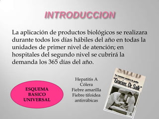 La aplicación de productos biológicos se realizara
durante todos los días hábiles del año en todas la
unidades de primer nivel de atención; en
hospitales del segundo nivel se cubrirá la
demanda los 365 días del año.

                        Hepatitis A
                          Cólera
     ESQUEMA          Fiebre amarilla
      BASICO          Fiebre tifoidea
    UNIVERSAL           antirrábicas
 
