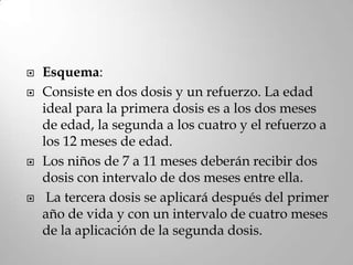    Esquema:
   Consiste en dos dosis y un refuerzo. La edad
    ideal para la primera dosis es a los dos meses
    de edad, la segunda a los cuatro y el refuerzo a
    los 12 meses de edad.
   Los niños de 7 a 11 meses deberán recibir dos
    dosis con intervalo de dos meses entre ella.
    La tercera dosis se aplicará después del primer
    año de vida y con un intervalo de cuatro meses
    de la aplicación de la segunda dosis.
 