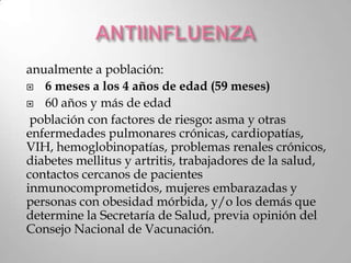 anualmente a población:
 6 meses a los 4 años de edad (59 meses)

 60 años y más de edad

 población con factores de riesgo: asma y otras
enfermedades pulmonares crónicas, cardiopatías,
VIH, hemoglobinopatías, problemas renales crónicos,
diabetes mellitus y artritis, trabajadores de la salud,
contactos cercanos de pacientes
inmunocomprometidos, mujeres embarazadas y
personas con obesidad mórbida, y/o los demás que
determine la Secretaría de Salud, previa opinión del
Consejo Nacional de Vacunación.
 