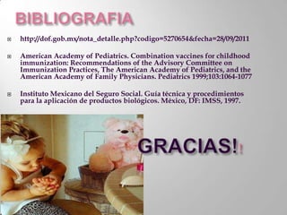    http://dof.gob.mx/nota_detalle.php?codigo=5270654&fecha=28/09/2011

   American Academy of Pediatrics. Combination vaccines for childhood
    immunization: Recommendations of the Advisory Committee on
    Immunization Practices, The American Academy of Pediatrics, and the
    American Academy of Family Physicians. Pediatrics 1999;103:1064-1077

   Instituto Mexicano del Seguro Social. Guía técnica y procedimientos
    para la aplicación de productos biológicos. México, DF: IMSS, 1997.
 