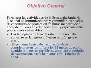 Fortalecer las actividades de la Estrategia Sanitaria
Nacional de Inmunizaciones y garantizar los niveles
de coberturas de protección en niños menores de 5
años, de mujeres en edad fértil y muy especialmente
poblaciones vulnerables.
 Los biológicos motivo de esta norma no deben
   aplicarse en la región glútea en ningún grupo
   etario
   El esquema básico de vacunación debe
   completarse en los niños a los 12 meses de edad;
   cuando esto no sea posible, se ampliará el periodo
   de vacunación, hasta los 4 años con 11 meses de
   edad.
 
