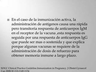    En el caso de la inmunización activa, la
         administración de antígenos causa una rápida
         pero transitoria respuesta de anticuerpos IgM
         en el receptor de la vacuna ,esta respuesta es
         seguida por una respuesta de anticuerpos IgG
         que puede ser mas o sostenida y que explica
         porque algunas vacunas se requiere de la
         administración de dosis de refuerzo para
         obtener memoria inmune a largo plazo.


SOGC Clinical Practice Guideline.Inmunization in Pregnancy. J Obstet Gynaecol
Can 2008:30 (12):1149-1154
 