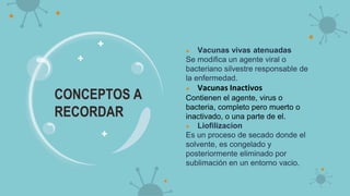● Vacunas vivas atenuadas
Se modifica un agente viral o
bacteriano silvestre responsable de
la enfermedad.
● Vacunas Inactivos
Contienen el agente, virus o
bacteria, completo pero muerto o
inactivado, o una parte de el.
● Liofilizacion
Es un proceso de secado donde el
solvente, es congelado y
posteriormente eliminado por
sublimación en un entorno vacio.
CONCEPTOS A
RECORDAR
 