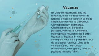 En 2019 se recomienda que los
lactantes, niños y adolescentes de
Estados Unidos se vacunen de modo
sistemático frente a 16 patógenos:
Corynebacterium diphtheriae,
Clostridium tetani, Bordetella
pertussis, virus de la poliomielitis,
Haemophilus influenzae tipo b (Hib),
hepatitis A, hepatitis B, virus del
sarampión, virus de la parotiditis, virus
de la rubéola, rotavirus, virus de la
varicela-zóster, neumococo,
meningococo, virus gripal y virus del
papiloma humano (VPH).
Vacunas
 