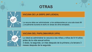 OTRAS
VACUNA DE LA GRIPE (INFLUENZA)
La vacuna debe ser administrada a los adolescentes en una sola dosis IM
y anualmente durante el otoño en áreas de clima templado.
VACUNA DEL PAPILOMAVIRUS (VPH)
Lo ideal es administrar la vacuna a las niñas y niños de 9-14 años
antes de la vida sexual activa.
3 dosis, la segunda; un mes después de la primera y la tercera 3
meses después de la segunda.
 