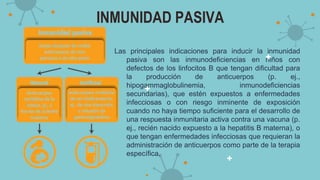INMUNIDAD PASIVA
Las principales indicaciones para inducir la inmunidad
pasiva son las inmunodeficiencias en niños con
defectos de los linfocitos B que tengan dificultad para
la producción de anticuerpos (p. ej.,
hipogammaglobulinemia, inmunodeficiencias
secundarias), que estén expuestos a enfermedades
infecciosas o con riesgo inminente de exposición
cuando no haya tiempo suficiente para el desarrollo de
una respuesta inmunitaria activa contra una vacuna (p.
ej., recién nacido expuesto a la hepatitis B materna), o
que tengan enfermedades infecciosas que requieran la
administración de anticuerpos como parte de la terapia
específica.
 