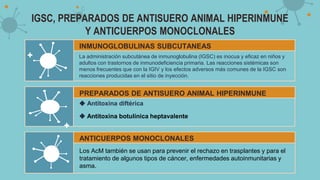 IGSC, PREPARADOS DE ANTISUERO ANIMAL HIPERINMUNE
Y ANTICUERPOS MONOCLONALES
INMUNOGLOBULINAS SUBCUTANEAS
La administración subcutánea de inmunoglobulina (IGSC) es inocua y eficaz en niños y
adultos con trastornos de inmunodeficiencia primaria. Las reacciones sistémicas son
menos frecuentes que con la IGIV y los efectos adversos más comunes de la IGSC son
reacciones producidas en el sitio de inyección.
PREPARADOS DE ANTISUERO ANIMAL HIPERINMUNE
◆ Antitoxina diftérica
◆ Antitoxina botulínica heptavalente
ANTICUERPOS MONOCLONALES
Los AcM también se usan para prevenir el rechazo en trasplantes y para el
tratamiento de algunos tipos de cáncer, enfermedades autoinmunitarias y
asma.
 