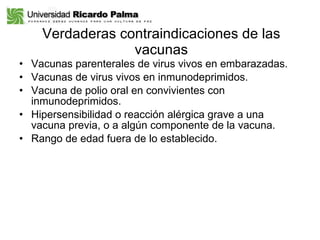Verdaderas contraindicaciones de las vacunas Vacunas parenterales de virus vivos en embarazadas. Vacunas de virus vivos en inmunodeprimidos. Vacuna de polio oral en convivientes con inmunodeprimidos. Hipersensibilidad o reacción alérgica grave a una vacuna previa, o a algún componente de la vacuna. Rango de edad fuera de lo establecido. 