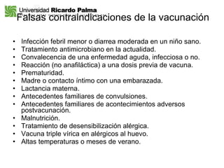 Falsas contraindicaciones de la vacunación Infección febril menor o diarrea moderada en un niño sano. Tratamiento antimicrobiano en la actualidad. Convalecencia de una enfermedad aguda, infecciosa o no. Reacción (no anafiláctica) a una dosis previa de vacuna. Prematuridad. Madre o contacto íntimo con una embarazada. Lactancia materna. Antecedentes familiares de convulsiones. Antecedentes familiares de acontecimientos adversos postvacunación. Malnutrición. Tratamiento de desensibilización alérgica. Vacuna triple vírica en alérgicos al huevo. Altas temperaturas o meses de verano. 