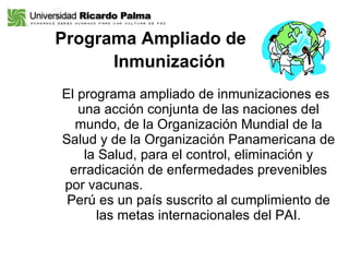 Programa Ampliado de    Inmunización   El programa ampliado de inmunizaciones es una acción conjunta de las naciones del mundo, de la Organización Mundial de la Salud y de la Organización Panamericana de la Salud, para el control, eliminación y erradicación de enfermedades prevenibles por vacunas.  Perú es un país suscrito al cumplimiento de las metas internacionales del PAI. 