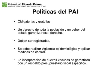 Políticas del PAI Obligatorias y gratuitas.  Un derecho de toda la población y un deber del estado garantizar este derecho. Deben ser registradas.  Se debe realizar vigilancia epidemiológica y aplicar medidas de control.  La incorporación de nuevas vacunas se garantizan  con un respaldo presupuestario fiscal especifico.  