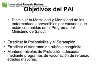 Objetivos del PAI   Disminuir la Morbilidad y Mortalidad de las enfermedades prevenibles por vacunas que están contenidas en el Programa del Ministerio de Salud. Erradicar la Poliomielitis y el Sarampión. Erradicar el síndrome de rubéola congénita Mantener niveles de Protección adecuada mediante programas de vacunación de refuerzo edades mayores. 