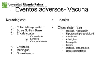1 Eventos adversos- Vacuna  Neurológicos Poliomielitis paralitica Sd de Guillian Barre  Encefalopatía  Convulsiones Sensorio Comportamiento Encefalitis Meningitis  Convulsiones  Locales Otras sistemicas mareos, hipotensión Hipotonia hiporeactividad Anafilaxis Artralgias Becegeitis Fiebre Osteitis, osteomielitis Llanto persistente 