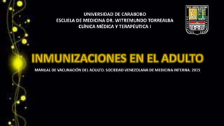 UNIVERSIDAD DE CARABOBO
ESCUELA DE MEDICINA DR. WITREMUNDO TORREALBA
CLÍNICA MÉDICA Y TERAPÉUTICA I
MANUAL DE VACUNACIÓN DEL ADULTO. SOCIEDAD VENEZOLANA DE MEDICINA INTERNA. 2015
 
