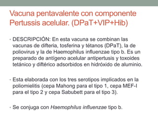 Vacuna pentavalente con componente 
Pertussis acelular. (DPaT+VIP+Hib) 
• DESCRIPCIÓN: En esta vacuna se combinan las 
vacunas de difteria, tosferina y tétanos (DPaT), la de 
poliovirus y la de Haemophilus influenzae tipo b. Es un 
preparado de antígeno acelular antipertusis y toxoides 
tetánico y diftérico adsorbidos en hidróxido de aluminio. 
• Esta elaborada con los tres serotipos implicados en la 
poliomielitis (cepa Mahong para el tipo 1, cepa MEF-I 
para el tipo 2 y cepa Sabubett para el tipo 3). 
• Se conjuga con Haemophilus influenzae tipo b. 
 